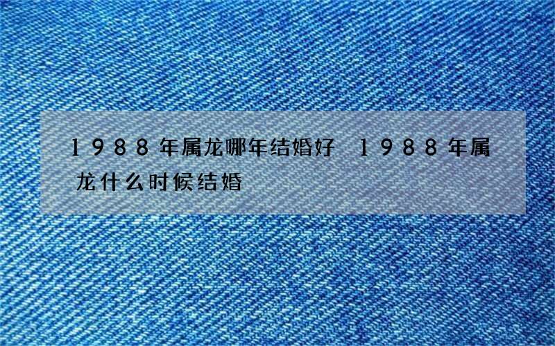 1988年属龙哪年结婚好 1988年属龙什么时候结婚